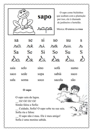 O sapo come bichinhos
que acabam com a plantação
por isso, ele é chamado
de jardineiro e hortelão.
Música: O cravo e a rosa
saia selo sino sofá sumo
saco sede sopa sabiá suco
sala soma soco sacola são
O sapo
O sapo saiu da lagoa.
__ Oi! Oi! Oi! Oi!
Simão falou a Sofia:
__ Cuidado, Sofia! O sapo sobe na sua saia.
Sofia riu e falou:
__ O sapo não é mau. Ele é meu amigo!
Sofia é uma menina sabida.
 