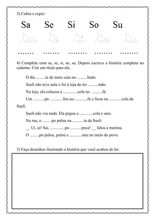 3) Cubra e copie:
4) Complete com sa, se, si, so, su. Depois escreva a história completa no
caderno. Crie um título para ela.
O dia .........te de maio caiu no ..........bado.
Sueli não teve aula e foi à loja do tio ..........mão.
Na loja, ela colocou a ..............cola no ..........fá.
Um ...........po .............biu no ............fá e ficou na ............cola da
Sueli.
Sueli não viu nada. Ela pegou a .............cola e saiu.
Na rua, o .........po pulou na ...........ia da Sueli.
__ Ui, ui! Sai, ..............po ...........peca! __ falou a menina.
O .........po pulou, pulou e ............miu no meio do povo.
5) Faça desenhos ilustrando a história que você acabou de ler.
 