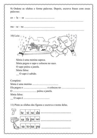9) Ordene as sílabas e forme palavras. Depois, escreva frases com essas
palavras:
co - la - sa .............................................
................................................................................................................
ma – se – na ...............................................
.................................................................................................................
10) Leia:
Sônia é uma menina sapeca.
Sônia pegou o sapo e colocou no saco.
O sapo pulou a janela.
Sônia falou:
__ O sapo é sabido.
Complete:
Sônia é uma menina ........................................
Ela pegou o .................................... e colocou no ....................................
O .................................... pulou a janela.
Sônia falou:
__ O sapo é ........................................
11) Pinte as sílabas das figuras e escreva o nome delas.
 