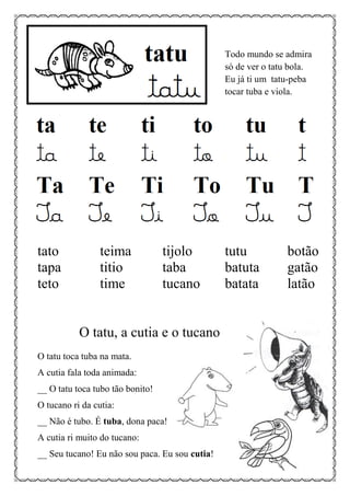 Todo mundo se admira
só de ver o tatu bola.
Eu já ti um tatu-peba
tocar tuba e viola.
tato teima tijolo tutu botão
tapa titio taba batuta gatão
teto time tucano batata latão
O tatu, a cutia e o tucano
O tatu toca tuba na mata.
A cutia fala toda animada:
__ O tatu toca tubo tão bonito!
O tucano ri da cutia:
__ Não é tubo. É tuba, dona paca!
A cutia ri muito do tucano:
__ Seu tucano! Eu não sou paca. Eu sou cutia!
 