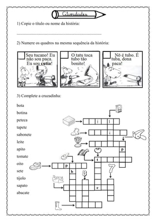 1) Copie o título ou nome da história:
.................................................................................
2) Numere os quadros na mesma sequência da história:
3) Complete a cruzadinha:
bota
botina
peteca
tapete
sabonete
leite
apito
tomate
oito
sete
tijolo
sapato
abacate
 