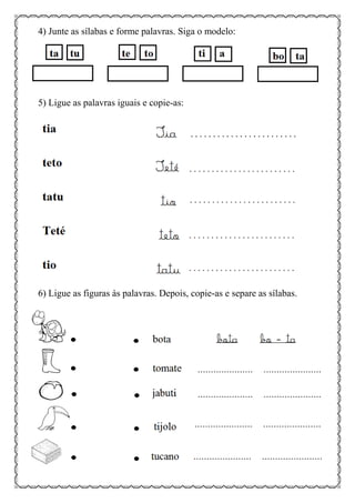 4) Junte as sílabas e forme palavras. Siga o modelo:
5) Ligue as palavras iguais e copie-as:
6) Ligue as figuras às palavras. Depois, copie-as e separe as sílabas.
 