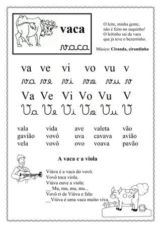 O leite, minha gente,
não é feito no saquinho!
O leitinho sai da vaca
que já teve o bezerrinho.
Música: Ciranda, cirandinha
vala vida ave valeta vão
gavião vovó uva cavava avião
vela vovô ovo voava pavão
A vaca e a viola
Viúva é a vaca do vovô.
Vovô toca viola.
Viúva ouve a viola:
__ Mu, mu, mu, mu...
Vovô ri de Viúva e fala:
__Viúva é uma vaca muito viva.
 