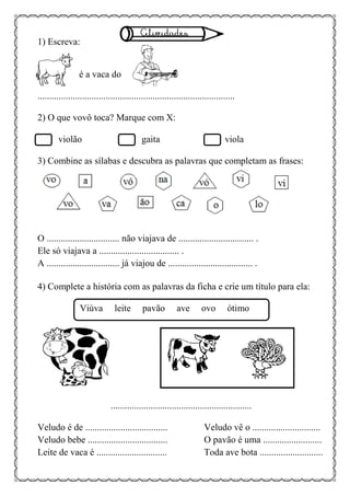 1) Escreva:
é a vaca do .
....................................................................................
2) O que vovô toca? Marque com X:
violão gaita viola
3) Combine as sílabas e descubra as palavras que completam as frases:
O ............................... não viajava de ................................ .
Ele só viajava a .................................. .
A ............................... já viajou de .................................... .
4) Complete a história com as palavras da ficha e crie um título para ela:
Viúva leite pavão ave ovo ótimo
............................................................
Veludo é de ................................... Veludo vê o .............................
Veludo bebe .................................. O pavão é uma .........................
Leite de vaca é .............................. Toda ave bota ...........................
 
