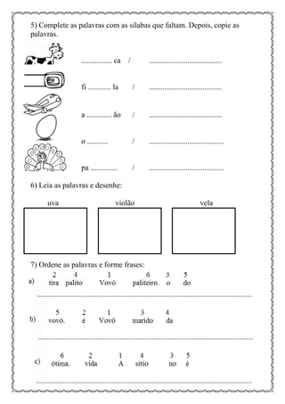 5) Complete as palavras com as sílabas que faltam. Depois, copie as
palavras.
................ ca / ......................................
fi ............ la / ......................................
a ............. ão / ......................................
o ........... / .......................................
pa .............. / .......................................
6) Leia as palavras e desenhe:
uva violão vela
7) Ordene as palavras e forme frases:
 
