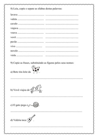8) Leia, copie e separe as sílabas destas palavras:
lavava ........................................ ..................................................
valeta ........................................ ..................................................
cavalo ........................................ ..................................................
viajava ........................................ ..................................................
voava ........................................ ..................................................
vovô ........................................ ..................................................
pavão ........................................ ..................................................
vivo ........................................ ..................................................
novelo ........................................ ..................................................
viola ........................................ ..................................................
9) Copie as frases, substituindo as figuras pelos seus nomes:
a) Beto tira leite da .
..............................................................................................................
b) Vovô viajou de .
..............................................................................................................
c) O gato pega o .
.............................................................................................................
d) Valéria toca .
..............................................................................................................
 