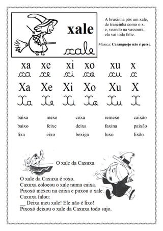 A bruxinha pôs um xale,
de trancinha como o x.
e, voando na vassoura,
ela vai toda feliz.
Música: Caranguejo não é peixe.
baixa mexe coxa remexe caixão
baixo feixe deixa faxina paixão
lixa eixo bexiga luxo lixão
 
