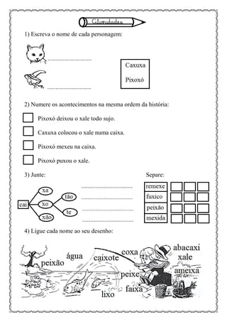 1) Escreva o nome de cada personagem:
2) Numere os acontecimentos na mesma ordem da história:
Pixoxó deixou o xale todo sujo.
Caxuxa colocou o xale numa caixa.
Pixoxó mexeu na caixa.
Pixoxó puxou o xale.
3) Junte: Separe:
4) Ligue cada nome ao seu desenho:
 