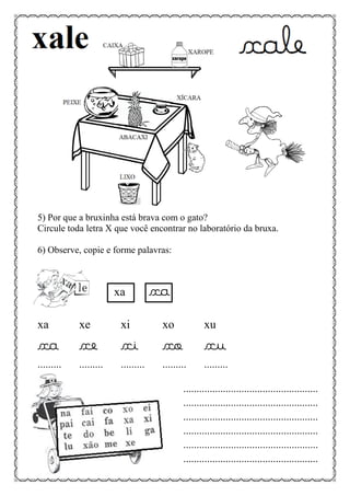5) Por que a bruxinha está brava com o gato?
Circule toda letra X que você encontrar no laboratório da bruxa.
6) Observe, copie e forme palavras:
xa xa
xa xe xi xo xu
xa xe xi xo xu
......... ......... ......... ......... .........
...................................................
...................................................
...................................................
...................................................
...................................................
...................................................
 