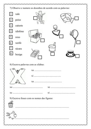 7) Observe e numere os desenhos de acordo com as palavras:
8) Escreva palavras com as sílabas:
xa ............................................
xi ............................................
xa .............................................
xo ................................................. xe .........................................
xe ................................................. xi .........................................
9) Escreva frases com os nomes das figuras:
........................................................................................
........................................................................................
 