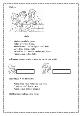 10) Leia:
Xênia
Xênia é uma bela garota.
Rute é a vovó de Xênia.
Xênia deu um xale roxo para vovó Rute.
Vovó Rute botou o xale.
Vovó Rute deu bolo de ameixa para Xênia.
Xênia comeu todo o bolo.
a) Escreva nos retângulos o nome da garota e da vovó:
11) Marque X na frase certa:
Xênia deu a vovó Rute uma saia roxa.
O xale da vovó Rute é roxo.
Xênia comeu bolo de abacaxi.
12) Desenhe o xale da vovó Rute:
 