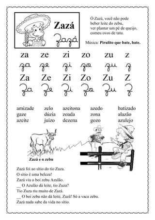 Ó Zazá, você não pode
beber leite do zebu,
ver plantar um pé de queijo,
comeu ovos de tatu.
Música: Pirulito que bate, bate.
amizade zelo azeitona azedo batizado
gaze dúzia zoada zona alazão
azeite juízo dezena gozo azulejo
Zazá e o zebu
Zazá foi ao sítio do tio Zuza.
O sítio é uma beleza!
Zazá viu o boi zebu Azulão.
__ O Azulão dá leite, tio Zuza?
Tio Zuza riu muito de Zazá.
__ O boi zebu não dá leite, Zazá! Só a vaca zebu.
Zazá nada sabe da vida no sítio.
 