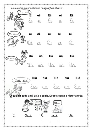 Leia e cubra os pontilhados das junções abaixo:
Ei ei Ei ei Ei
Ei ei Ei ei Ei
Oi oi Oi oi Oi
Oi oi Oi oi Oi
Uá uá Uá uá Uá
Uá uá Uá uá Uá
Eia eia Eia eia Eia
Eia eia Eia eia Eia
O que diz cada um? Leia e copie. Depois conte a história toda.
Ó Iaiá É ioiô Uê
......... .................. ...... .............. ..........
 