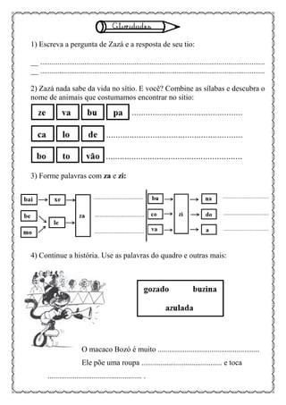 1) Escreva a pergunta de Zazá e a resposta de seu tio:
__ .....................................................................................................................
__ .....................................................................................................................
2) Zazá nada sabe da vida no sítio. E você? Combine as sílabas e descubra o
nome de animais que costumamos encontrar no sítio:
3) Forme palavras com za e zi:
4) Continue a história. Use as palavras do quadro e outras mais:
O macaco Bozó é muito .....................................................
Ele põe uma roupa .......................................... e toca
................................................. .
 