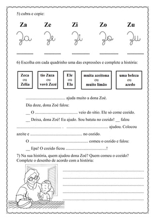 5) cubra e copie:
Za Ze Zi Zo Zu
Za Ze Zi Zo Zu
................ ................ ................. .................. ................
6) Escolha em cada quadrinho uma das expressões e complete a história:
...................................... ajuda muito a dona Zoé.
Dia doze, dona Zoé falou:
__ O ......................................... veio do sítio. Ele só come cozido.
__ Deixa, dona Zoé! Eu ajudo. Sou batuta no cozido! __ falou
........................................... . ........................................ ajudou. Colocou
azeite e .................................................. no cozido.
O ........................................................ comeu o cozido e falou:
__ Epa! O cozido ficou .......................................!
7) Na sua história, quem ajudou dona Zoé? Quem comeu o cozido?
Complete o desenho de acordo com a história:
..............................................................................
..............................................................................
..............................................................................
..............................................................................
..............................................................................
 