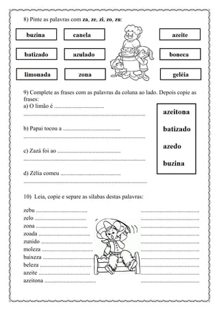 8) Pinte as palavras com za, ze, zi, zo, zu:
9) Complete as frases com as palavras da coluna ao lado. Depois copie as
frases:
a) O limão é ..................................
...................................................................................
b) Papai tocou a .......................................
...................................................................................
c) Zazá foi ao ...........................................
...................................................................................
d) Zélia comeu .........................................
....................................................................................
10) Leia, copie e separe as sílabas destas palavras:
zebu ................................... ........................................
zelo ................................... ........................................
zona ................................... ........................................
zoada ................................... ........................................
zunido ................................... ........................................
moleza ................................... ........................................
baixeza ................................... ........................................
beleza ................................... ........................................
azeite ................................... ........................................
azeitona ................................... ........................................
 