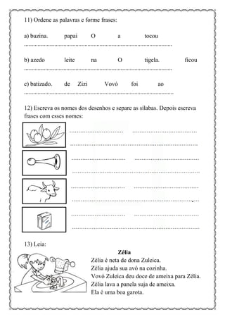 11) Ordene as palavras e forme frases:
a) buzina. papai O a tocou
..................................................................................................
b) azedo leite na O tigela. ficou
..................................................................................................
c) batizado. de Zizi Vovó foi ao
...................................................................................................
12) Escreva os nomes dos desenhos e separe as sílabas. Depois escreva
frases com esses nomes:
13) Leia:
Zélia
Zélia é neta de dona Zuleica.
Zélia ajuda sua avó na cozinha.
Vovó Zuleica deu doce de ameixa para Zélia.
Zélia lava a panela suja de ameixa.
Ela é uma boa garota.
 