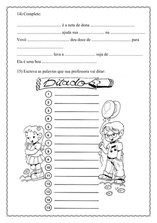 14) Complete:
.......................................... é a neta de dona ..........................................
.......................................... ajuda sua ........................ na .................................
Vovó ........................................ deu doce de ..................................... para
............................................
.................................. lava a ............................. suja de ................................
Ela é uma boa ....................................................
15) Escreva as palavras que sua professora vai ditar:
 