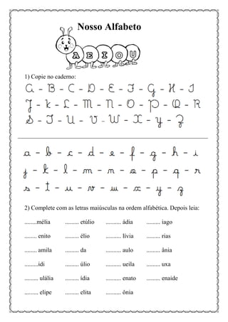 1) Copie no caderno:
2) Complete com as letras maiúsculas na ordem alfabética. Depois leia:
........mélia ......... etúlio .......... ádia ......... iago
........ enito ......... élio .......... lívia ......... rias
........ amila ......... da .......... aulo ......... ânia
.........idi ......... úlio .......... ueila ......... uxa
......... ulália ......... ídia .......... enato ......... enaide
......... elipe ......... elita .......... ônia
Nosso Alfabeto
 