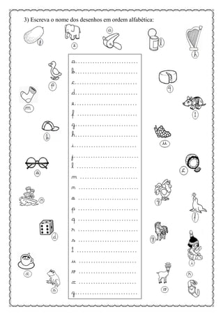 3) Escreva o nome dos desenhos em ordem alfabética:
a..........................
b..........................
c..........................
d..........................
e..........................
f .........................
g..........................
h..........................
i..........................
j...........................
l .........................
m ........................
n .........................
o .........................
p .........................
q .........................
r .........................
s .........................
t .........................
u ........................
v ........................
x ........................
z..........................
 
