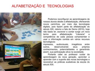 ALFABETIZAÇÃO E TECNOLOGIAS


                   Podemos reconfigurar as aprendizagens de
             nossos alunos desde a alfabetização, oferecendo
             novos caminhos, por meio das tecnologias
             digitais, pois fazem parte da alfabetização do
             século XXI, retomo a fala de Demo (2010), hoje
             não basta ler, escrever e contar surge um novo
             termo     para    alfabetização    “Literacia”   a
             competência de cada pessoa compreender e
             usar a informação contida em vários recursos
             tecnológicos:
             impressos, audiovisuais, imagéticos entre
             outros,     desenvolvendo       seus      próprios
             conhecimentos, potencialidades e garantindo
             assim, sua participação ativa na sociedade.
                   Portanto cabe ao professor cuidar da
             aprendizagem da nova geração, aprender a
             aprender com o suporte das novas tecnologias e
             reconstruir as práticas avaliativas da escola do
             século XXI.
 