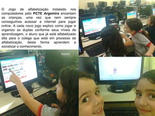 O Jogo de alfabetização instalado nos
computadores pelo PCTE Argemiro encantam
as crianças, uma vez que nem sempre
conseguimos acessar a internet para jogar
online. A cada novo jogo explico como jogar e
organizo as duplas conforme seus níveis de
aprendizagem, o aluno que já está alfabetizado
dita para o colega que está em processo de
alfabetização, desta forma aprendem a
socializar o conhecimento.
 