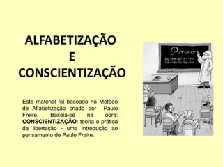 ALFABETIZAÇÃO
E
CONSCIENTIZAÇÃO
Este material foi baseado no Método
de Alfabetização criado por Paulo
Freire. Baseia-se na obra:
CONSCIENTIZAÇÃO: teoria e prática
da libertação - uma introdução ao
pensamento de Paulo Freire.
 