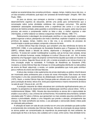 ENSAIO – Pesquisa em Educação em Ciências                             Volume 03 / Número 1 – Jun. 2001




explorar as características dos conceitos primitivos – espaço, tempo, matéria viva e não viva – e
um dos conceitos unificadores, qual seja o de “processo de transformação”. (Angotti, 1991; São
Paulo, 1992).
         Já para os alunos, que começam a dominar o código escrito, a leitura propicia o
desenvolvimento cognitivo do educando, abrindo uma janela para conhecimentos que a
conversação sobre outras atividades cotidianas não consegue comunicar. “Ela permite
estabelecer associações esclarecedoras entre a experiência dos outros e a sua própria
estrutura de história contada, pelas questões e comentários que ela sugere, pelos resumos que
provoca, ela ensina a compreender melhor os fatos e atos, a melhor organizar e reter
informações, a melhor elaborar os roteiros e esquemas mentais” (Morais, 1996: 171).
         Relativamente à abordagem da conceituação científica e o seu significado, o professor
poderá organizar a leitura, planejando-a de modo a identificar, explicitar e explorar os conceitos
primitivos de espaço, tempo, matéria viva e não viva, e os conceitos de processo de
transformação e escala que estejam compondo o discurso do texto.
         A revista Ciência Hoje das Crianças, que compõem uma das referências do banco do
GEPECISC (1996), é uma publicação da Sociedade Brasileira para o Progresso da Ciências
(SBPC), editada desde a década de oitenta, objetivando a divulgação do conhecimento
científico. “A revista tem caráter multidisciplinar e publica, sob as formas mais variadas, temas
relativo às ciências humanas, exatas, biológicas e à cultura” (Souza et alii., s/d: 04). A revista
apresenta uma linguagem capaz de propiciar conhecimentos àqueles que estão se iniciando na
Ciência e na cultura. Segundo Souza (et alii. s/d), a revista se propõe a ser extracurricular e ter
uma circulação ampla na sociedade. A Fundação de Assistência ao Estudante (FAE)
incorporou a revista Ciência Hoje das Crianças no rol de publicações distribuído na rede pública
de ensino do Brasil, adquirindo, a revista, um caráter paradidático que muito pode contribuir
para a melhoria do ensino de Ciências Naturais.
         A leitura das revistas e dos suplementos de jornais destinados ao público infantil deverá
ser incentivado pelos professores para a busca de novas informações. Esta busca de novas
informações é uma das características da alfabetização científica cultural proposta por Shen
(1975). Assim, a revista Ciência Hoje das Crianças pode ser utilizada como “fonte de pesquisa
para a produção de textos, leitura livre, fonte para experimentos e mesmo treinamento de leitura
na sala de aula” ( Souza et alii., s/d: 05).
         A produção crescente de vídeos educativos tem contribuído significativamente para um
trabalho na perspectiva do desenvolvimento da alfabetização científica cultural (Shen, 1975) e
multidimensional (Bybee, 1995). Através dos documentários os alunos têm a oportunidade de
ampliar a sua cultura, o seu universo de conhecimentos. Há excelentes documentários, também
veiculados pela TV sobre a Ciência, que apresentam os mais variados assuntos científicos com
clareza e profundidade, aliados a uma fotografia que prende a atenção, principalmente das
crianças. De modo semelhante aos textos, o uso planejado e estruturado destes vídeos pode
ser efetivado pelo professor.
    A utilização do teatro em sala de aula constitui-se em uma outra atividade que pode auxiliar
a compreensão dos conteúdos das Ciências Naturais. Através da encenação de peças teatrais
os alunos podem ser conscientizados da importância da preservação do meio ambiente, da
preservação da flora e da fauna, dos cuidados com o corpo, entre outros. Esta atividade torna-


                                                                                                         10
 