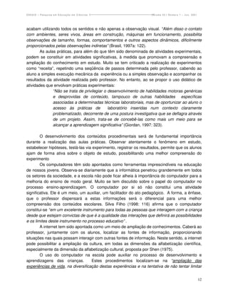 ENSAIO – Pesquisa em Educação em Ciências                           Volume 03 / Número 1 – Jun. 2001




acabam utilizando todos os sentidos e não apenas a observação visual. “Além disso o contato
com ambientes, seres vivos, áreas em construção, máquinas em funcionamento, possibilita
observações de tamanho, formas, comportamentos e outros aspectos dinâmicos, dificilmente
proporcionados pelas observações indiretas” (Brasil, 1997a: 122).
        As aulas práticas, para além do que têm sido denominada de atividades experimentais,
podem se constituir em atividades significativas, à medida que promovam a compreensão e
ampliação do conhecimento em estudo. Muito se tem criticado a realização de experimentos
como “receita”, repetindo uma seqüência de passos determinada pelo professor, cabendo ao
aluno a simples execução mecânica da experiência ou a simples observação e acompanhar os
resultados da atividade realizada pelo professor. No entanto, ao se propor o uso didático de
atividades que envolvam práticas experimentais:
               “Não se trata de privilegiar o desenvolvimento de habilidades motoras genéricas
               e desprovidas de conteúdo, tampouco de outras habilidades específicas
               associadas a determinadas técnicas laboratoriais, mas de oportunizar ao aluno o
               acesso às práticas de          laboratório inseridas num contexto claramente
               problematizado, decorrente de uma postura investigativa que se deflagra através
               de um projeto. Assim, trata-se de concebê-las como mais um meio para se
               alcançar a aprendizagem significativa” (Giordan, 1997: 323).

        O desenvolvimento dos conteúdos procedimentais será de fundamental importância
durante a realização das aulas práticas. Observar atentamente o fenômeno em estudo,
estabelecer hipóteses, testá-las via experimento, registrar os resultados, permite que os alunos
ajam de forma ativa sobre o objeto de estudo, possibilitando uma melhor compreensão do
experimento
        Os computadores têm sido apontados como ferramentas imprescindíveis na educação
de nossos jovens. Observa-se diariamente que a informática penetrou grandemente em todos
os setores da sociedade, e a escola não pode ficar alheia à importância do computador para a
melhoria do ensino de modo geral. Muito se tem discutido sobre o papel do computador no
processo ensino-aprendizagem. O computador por si só não constitui uma atividade
significativa. Ele é um meio, um auxiliar, um facilitador do ato pedagógico. A forma, a ênfase,
que o professor dispensará a estas informações será o diferencial para uma melhor
compreensão dos conteúdos escolares. Silva Filho (1998: 116) afirma que o computador
constitui-se “em um excelente instrumento para todas as pessoas que interagem com a criança
desde que estejam convictas de que é a qualidade das interações que definirá as possibilidades
e os limites deste instrumento no processo educativo” .
        A internet tem sido apontada como um meio de ampliação de conhecimentos. Caberá ao
professor, juntamente com os alunos, localizar as fontes de informação, proporcionando
situações nas quais possam interagir com outras fontes de informação. Neste sentido, a internet
pode possibilitar a ampliação da cultura, em todas as dimensões da alfabetização científica,
especialmente da dimensão da alfabetização cultural, proposta por Shen (1975).
        O uso do computador na escola pode auxiliar no processo de desenvolvimento e
aprendizagens das crianças.         Estes procedimentos localizam-se na “ampliação das
experiências de vida, na diversificação destas experiências e na tentativa de não tentar limitar


                                                                                                       12
 