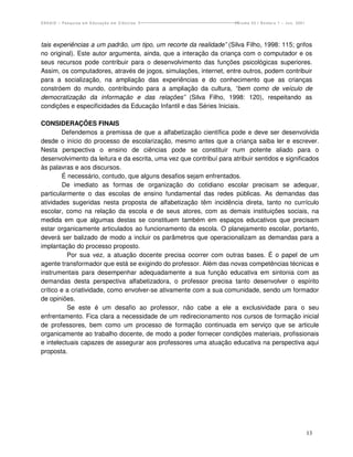 ENSAIO – Pesquisa em Educação em Ciências                            Volume 03 / Número 1 – Jun. 2001




tais experiências a um padrão, um tipo, um recorte da realidade” (Silva Filho, 1998: 115; grifos
no original). Este autor argumenta, ainda, que a interação da criança com o computador e os
seus recursos pode contribuir para o desenvolvimento das funções psicológicas superiores.
Assim, os computadores, através de jogos, simulações, internet, entre outros, podem contribuir
para a socialização, na ampliação das experiências e do conhecimento que as crianças
constróem do mundo, contribuindo para a ampliação da cultura, “bem como de veículo de
democratização da informação e das relações” (Silva Filho, 1998: 120), respeitando as
condições e especificidades da Educação Infantil e das Séries Iniciais.

CONSIDERAÇÕES FINAIS
        Defendemos a premissa de que a alfabetização científica pode e deve ser desenvolvida
desde o início do processo de escolarização, mesmo antes que a criança saiba ler e escrever.
Nesta perspectiva o ensino de ciências pode se constituir num potente aliado para o
desenvolvimento da leitura e da escrita, uma vez que contribuí para atribuir sentidos e significados
às palavras e aos discursos.
         É necessário, contudo, que alguns desafios sejam enfrentados.
         De imediato as formas de organização do cotidiano escolar precisam se adequar,
particularmente o das escolas de ensino fundamental das redes públicas. As demandas das
atividades sugeridas nesta proposta de alfabetização têm incidência direta, tanto no currículo
escolar, como na relação da escola e de seus atores, com as demais instituições sociais, na
medida em que algumas destas se constituem também em espaços educativos que precisam
estar organicamente articulados ao funcionamento da escola. O planejamento escolar, portanto,
deverá ser balizado de modo a incluir os parâmetros que operacionalizam as demandas para a
implantação do processo proposto.
           Por sua vez, a atuação docente precisa ocorrer com outras bases. É o papel de um
agente transformador que está se exigindo do professor. Além das novas competências técnicas e
instrumentais para desempenhar adequadamente a sua função educativa em sintonia com as
demandas desta perspectiva alfabetizadora, o professor precisa tanto desenvolver o espírito
crítico e a criatividade, como envolver-se ativamente com a sua comunidade, sendo um formador
de opiniões.
           Se este é um desafio ao professor, não cabe a ele a exclusividade para o seu
enfrentamento. Fica clara a necessidade de um redirecionamento nos cursos de formação inicial
de professores, bem como um processo de formação continuada em serviço que se articule
organicamente ao trabalho docente, de modo a poder fornecer condições materiais, profissionais
e intelectuais capazes de assegurar aos professores uma atuação educativa na perspectiva aqui
proposta.




                                                                                                        13
 