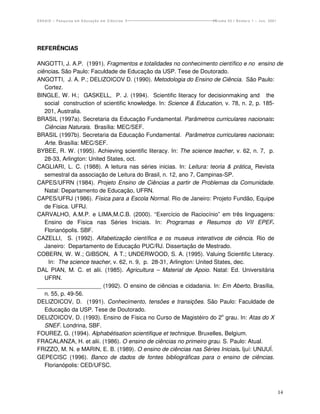 ENSAIO – Pesquisa em Educação em Ciências                         Volume 03 / Número 1 – Jun. 2001




REFERÊNCIAS

ANGOTTI, J. A.P. (1991). Fragmentos e totalidades no conhecimento científico e no ensino de
ciências. São Paulo: Faculdade de Educação da USP. Tese de Doutorado.
ANGOTTI, J. A. P.; DELIZOICOV D. (1990). Metodologia do Ensino de Ciência. São Paulo:
   Cortez.
BINGLE, W. H.; GASKELL, P. J. (1994). Scientific literacy for decisionmaking and the
   social construction of scientific knowledge. In: Science & Education, v. 78, n. 2, p. 185-
   201, Australia.
BRASIL (1997a). Secretaria da Educação Fundamental. Parâmetros curriculares nacionais:
   Ciências Naturais. Brasília: MEC/SEF.
BRASIL (1997b). Secretaria da Educação Fundamental. Parâmetros curriculares nacionais:
   Arte. Brasília: MEC/SEF.
BYBEE, R. W. (1995). Achieving scientific literacy. In: The science teacher, v. 62, n. 7, p.
   28-33, Arlington: United States, oct.
CAGLIARI, L. C. (1988). A leitura nas séries inicias. In: Leitura: teoria & prática¸ Revista
   semestral da associação de Leitura do Brasil, n. 12, ano 7, Campinas-SP.
CAPES/UFRN (1984). Projeto Ensino de Ciências a partir de Problemas da Comunidade.
   Natal: Departamento de Educação, UFRN.
CAPES/UFRJ (1986). Física para a Escola Normal. Rio de Janeiro: Projeto Fundão, Equipe
   de Física. UFRJ.
CARVALHO, A.M.P. e LIMA,M.C.B. (2000). “Exercício de Raciocínio” em três linguagens:
   Ensino de Física nas Séries Iniciais. In: Programas e Resumos do VII EPEF.
   Florianópolis. SBF.
CAZELLI, S. (1992). Alfabetização científica e os museus interativos de ciência. Rio de
   Janeiro: Departamento de Educação PUC/RJ. Dissertação de Mestrado.
COBERN, W. W.; GIBSON, A T.; UNDERWOOD, S. A. (1995). Valuing Scientific Literacy.
    In: The science teacher, v. 62, n. 9, p. 28-31, Arlington: United States, dec.
DAL PIAN, M. C. et alii. (1985). Agricultura – Material de Apoio. Natal: Ed. Universitária
   UFRN.
____________________ (1992). O ensino de ciências e cidadania. In: Em Aberto, Brasília,
   n. 55, p. 49-56.
DELIZOICOV, D. (1991). Conhecimento, tensões e transições. São Paulo: Faculdade de
   Educação da USP. Tese de Doutorado.
DELIZOICOV, D. (1993). Ensino de Física no Curso de Magistéiro do 2o grau. In: Atas do X
   SNEF. Londrina, SBF.
FOUREZ, G. (1994). Alphabétisation scientifique et technique. Bruxelles, Belgium.
FRACALANZA, H. et alii. (1986). O ensino de ciências no primeiro grau. S. Paulo: Atual.
FRIZZO, M. N. e MARIN, E. B. (1989). O ensino de ciências nas Séries Iniciais. Ijuí: UNIJUÍ.
GEPECISC (1996). Banco de dados de fontes bibliográficas para o ensino de ciências.
   Florianópolis: CED/UFSC.



                                                                                                     14
 