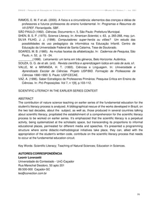 ENSAIO – Pesquisa em Educação em Ciências                              Volume 03 / Número 1 – Jun. 2001




RAMOS, E. M. F et alii. (2000). A física e a circunstância: elementos das crenças e idéias de
   professores e futuros professores do ensino fundamental. In: Programas e Resumos do
   VII EPEF. Florianópolis. SBF.
SÃO PAULO (1992). Ciências. Documento n. 5, São Paulo: Prefeitura Municipal.
SHEN, B. S. P. (1975). Science Literacy. In: American Scientist, v. 63, p. 265-268, may.-jun.
SILVA FILHO, J. J. (1998). Computadores: super-heróis ou vilões? Um estudo das
   possibilidades do uso pedagógico da informática na Educação Infantil. Centro de
   Educação da Universidade Federal de Santa Catarina, Tese de Doutorado.
SOARES, M. B. (1985). As muitas facetas da alfabetização. In: Cadernos de Pesquisa, São
   Paulo, n. 52, p. 19 - 24.
_________(1998). Letramento: um tema em três gêneros, Belo Horizonte: Autêntica.
SOUZA, G. G. de et alii. (s/d). Revista científica e aprendizagem lúdica em sala de aula, s/l.
VALLE, M. e MIRANDA, H. T. (1993). Ciências e Linguagem. In: Universidade e
   Aprendizado Escolar de Ciências. Projeto USP/BID. Formação de Professores de
   Ciências 1990-1993. S. Paulo: USP/CECAE.
VAZ, A. (1996). Saber Estratégico de Professores Primários: Pesquisa Crítica em Ensino de
   Ciências. In: Pró-Proposições. Vol 7, n 1[9], p.103-112.

SCIENTIFIC LITERACY IN THE EARLIER SERIES CONTEXT

ABSTRACT
The contribution of nature science teaching on earlier series of the fundamental education for the
student’s literacy process is analyzed. A bibliographical rescue of the works developed in Brazil, on
the two last decades, about the subject, as well as, those produced in several countries talking
about scientific literacy, propitiated the establishment of a comprehension for the scientific literacy
process to be worked on earlier series. It’s emphasized that the scientific literacy is a perpetual
activity, being systematized at the scholastic space, but transcending its proportions to informal
educational places, permeated for different media and speeches. It’s presented a programming
structure where some didactic-methodological initiatives take place, they can, allied with the
appropriation of the student’s written code, contribute on the scientific literacy process that needs
to occur at the fundamental education circuit.

Key Words: Scientific Literacy; Teaching of Natural Sciences; Education in Sciences.

AUTORES/CORRESPONDÊNCIA
Leonir Lorenzetti
Universidade do Contestado - UnC-Caçador
Rua Marechal Deodoro, 50 apto 201
89.500-000 Caçador-SC
leo@conection.com.br




                                                                                                          16
 