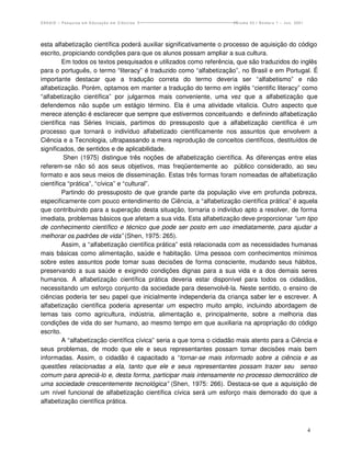 ENSAIO – Pesquisa em Educação em Ciências                             Volume 03 / Número 1 – Jun. 2001




esta alfabetização científica poderá auxiliar significativamente o processo de aquisição do código
escrito, propiciando condições para que os alunos possam ampliar a sua cultura.
         Em todos os textos pesquisados e utilizados como referência, que são traduzidos do inglês
para o português, o termo “literacy” é traduzido como “alfabetização”, no Brasil e em Portugal. É
importante destacar que a tradução correta do termo deveria ser “alfabetismo” e não
alfabetização. Porém, optamos em manter a tradução do termo em inglês “cientific literacy” como
“alfabetização científica” por julgarmos mais conveniente, uma vez que a alfabetização que
defendemos não supõe um estágio término. Ela é uma atividade vitalícia. Outro aspecto que
merece atenção é esclarecer que sempre que estivermos conceituando e definindo alfabetização
científica nas Séries Iniciais, partimos do pressuposto que a alfabetização científica é um
processo que tornará o indivíduo alfabetizado cientificamente nos assuntos que envolvem a
Ciência e a Tecnologia, ultrapassando a mera reprodução de conceitos científicos, destituídos de
significados, de sentidos e de aplicabilidade.
         Shen (1975) distingue três noções de alfabetização científica. As diferenças entre elas
referem-se não só aos seus objetivos, mas freqüentemente ao público considerado, ao seu
formato e aos seus meios de disseminação. Estas três formas foram nomeadas de alfabetização
científica “prática”, “cívica” e “cultural”.
         Partindo do pressuposto de que grande parte da população vive em profunda pobreza,
especificamente com pouco entendimento de Ciência, a “alfabetização científica prática” é aquela
que contribuindo para a superação desta situação, tornaria o indivíduo apto a resolver, de forma
imediata, problemas básicos que afetam a sua vida. Esta alfabetização deve proporcionar “um tipo
de conhecimento científico e técnico que pode ser posto em uso imediatamente, para ajudar a
melhorar os padrões de vida” (Shen, 1975: 265).
         Assim, a “alfabetização científica prática” está relacionada com as necessidades humanas
mais básicas como alimentação, saúde e habitação. Uma pessoa com conhecimentos mínimos
sobre estes assuntos pode tomar suas decisões de forma consciente, mudando seus hábitos,
preservando a sua saúde e exigindo condições dignas para a sua vida e a dos demais seres
humanos. A alfabetização científica prática deveria estar disponível para todos os cidadãos,
necessitando um esforço conjunto da sociedade para desenvolvê-la. Neste sentido, o ensino de
ciências poderia ter seu papel que inicialmente independeria da criança saber ler e escrever. A
alfabetização científica poderia apresentar um espectro muito amplo, incluindo abordagem de
temas tais como agricultura, indústria, alimentação e, principalmente, sobre a melhoria das
condições de vida do ser humano, ao mesmo tempo em que auxiliaria na apropriação do código
escrito.
         A “alfabetização científica cívica” seria a que torna o cidadão mais atento para a Ciência e
seus problemas, de modo que ele e seus representantes possam tomar decisões mais bem
informadas. Assim, o cidadão é capacitado a “tornar-se mais informado sobre a ciência e as
questões relacionadas a ela, tanto que ele e seus representantes possam trazer seu senso
comum para apreciá-lo e, desta forma, participar mais intensamente no processo democrático de
uma sociedade crescentemente tecnológica” (Shen, 1975: 266). Destaca-se que a aquisição de
um nível funcional de alfabetização científica cívica será um esforço mais demorado do que a
alfabetização científica prática.



                                                                                                         4
 