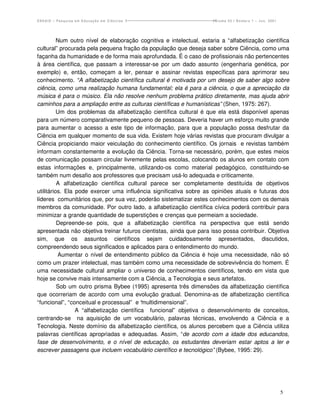 ENSAIO – Pesquisa em Educação em Ciências                            Volume 03 / Número 1 – Jun. 2001




          Num outro nível de elaboração cognitiva e intelectual, estaria a “alfabetização científica
cultural” procurada pela pequena fração da população que deseja saber sobre Ciência, como uma
façanha da humanidade e de forma mais aprofundada. É o caso de profissionais não pertencentes
à área científica, que passam a interessar-se por um dado assunto (engenharia genética, por
exemplo) e, então, começam a ler, pensar e assinar revistas específicas para aprimorar seu
conhecimento. “A alfabetização científica cultural é motivada por um desejo de saber algo sobre
ciência, como uma realização humana fundamental; ela é para a ciência, o que a apreciação da
música é para o músico. Ela não resolve nenhum problema prático diretamente, mas ajuda abrir
caminhos para a ampliação entre as culturas científicas e humanísticas” (Shen, 1975: 267).
          Um dos problemas da alfabetização científica cultural é que ela está disponível apenas
para um número comparativamente pequeno de pessoas. Deveria haver um esforço muito grande
para aumentar o acesso a este tipo de informação, para que a população possa desfrutar da
Ciência em qualquer momento de sua vida. Existem hoje várias revistas que procuram divulgar a
Ciência propiciando maior veiculação do conhecimento científico. Os jornais e revistas também
informam constantemente a evolução da Ciência. Torna-se necessário, porém, que estes meios
de comunicação possam circular livremente pelas escolas, colocando os alunos em contato com
estas informações e, principalmente, utilizando-os como material pedagógico, constituindo-se
também num desafio aos professores que precisam usá-lo adequada e criticamente.
          A alfabetização científica cultural parece ser completamente destituída de objetivos
utilitários. Ela pode exercer uma influência significativa sobre as opiniões atuais e futuras dos
líderes comunitários que, por sua vez, poderão sistematizar estes conhecimentos com os demais
membros da comunidade. Por outro lado, a alfabetização científica cívica poderá contribuir para
minimizar a grande quantidade de superstições e crenças que permeiam a sociedade.
          Depreende-se pois, que a alfabetização científica na perspectiva que está sendo
apresentada não objetiva treinar futuros cientistas, ainda que para isso possa contribuir. Objetiva
sim, que os assuntos científicos sejam cuidadosamente apresentados, discutidos,
compreendendo seus significados e aplicados para o entendimento do mundo.
          Aumentar o nível de entendimento público da Ciência é hoje uma necessidade, não só
como um prazer intelectual, mas também como uma necessidade de sobrevivência do homem. É
uma necessidade cultural ampliar o universo de conhecimentos científicos, tendo em vista que
hoje se convive mais intensamente com a Ciência, a Tecnologia e seus artefatos.
          Sob um outro prisma Bybee (1995) apresenta três dimensões da alfabetização científica
que ocorreriam de acordo com uma evolução gradual. Denomina-as de alfabetização científica
“funcional”, “conceitual e processual” e “multidimensional”.
                 A “alfabetização científica funcional” objetiva o desenvolvimento de conceitos,
centrando-se na aquisição de um vocabulário, palavras técnicas, envolvendo a Ciência e a
Tecnologia. Neste domínio da alfabetização científica, os alunos percebem que a Ciência utiliza
palavras científicas apropriadas e adequadas. Assim, “de acordo com a idade dos educandos,
fase de desenvolvimento, e o nível de educação, os estudantes deveriam estar aptos a ler e
escrever passagens que incluem vocabulário científico e tecnológico” (Bybee, 1995: 29).




                                                                                                        5
 