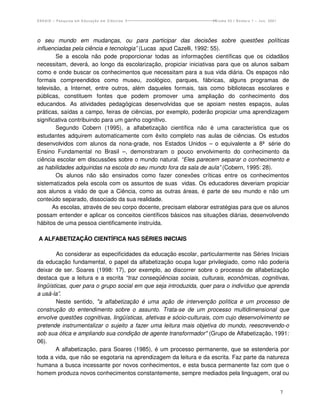 ENSAIO – Pesquisa em Educação em Ciências                           Volume 03 / Número 1 – Jun. 2001




o seu mundo em mudanças, ou para participar das decisões sobre questões políticas
influenciadas pela ciência e tecnologia” (Lucas apud Cazelli, 1992: 55).
        Se a escola não pode proporcionar todas as informações científicas que os cidadãos
necessitam, deverá, ao longo da escolarização, propiciar iniciativas para que os alunos saibam
como e onde buscar os conhecimentos que necessitam para a sua vida diária. Os espaços não
formais compreendidos como museu, zoológico, parques, fábricas, alguns programas de
televisão, a Internet, entre outros, além daqueles formais, tais como bibliotecas escolares e
públicas, constituem fontes que podem promover uma ampliação do conhecimento dos
educandos. As atividades pedagógicas desenvolvidas que se apoiam nestes espaços, aulas
práticas, saídas a campo, feiras de ciências, por exemplo, poderão propiciar uma aprendizagem
significativa contribuindo para um ganho cognitivo.
        Segundo Cobern (1995), a alfabetização científica não é uma característica que os
estudantes adquirem automaticamente com êxito completo nas aulas de ciências. Os estudos
desenvolvidos com alunos da nona-grade, nos Estados Unidos – o equivalente a 8ª série do
Ensino Fundamental no Brasil –, demonstraram o pouco envolvimento do conhecimento da
ciência escolar em discussões sobre o mundo natural. “Eles parecem separar o conhecimento e
as habilidades adquiridas na escola do seu mundo fora da sala de aula” (Cobern, 1995: 28).
        Os alunos não são ensinados como fazer conexões críticas entre os conhecimentos
sistematizados pela escola com os assuntos de suas vidas. Os educadores deveriam propiciar
aos alunos a visão de que a Ciência, como as outras áreas, é parte de seu mundo e não um
conteúdo separado, dissociado da sua realidade.
       As escolas, através de seu corpo docente, precisam elaborar estratégias para que os alunos
possam entender e aplicar os conceitos científicos básicos nas situações diárias, desenvolvendo
hábitos de uma pessoa cientificamente instruída.

A ALFABETIZAÇÃO CIENTÍFICA NAS SÉRIES INICIAIS

        Ao considerar as especificidades da educação escolar, particularmente nas Séries Iniciais
da educação fundamental, o papel da alfabetização ocupa lugar privilegiado, como não poderia
deixar de ser. Soares (1998: 17), por exemplo, ao discorrer sobre o processo de alfabetização
destaca que a leitura e a escrita “traz conseqüências sociais, culturais, econômicas, cognitivas,
lingüísticas, quer para o grupo social em que seja introduzida, quer para o indivíduo que aprenda
a usá-la”.
        Neste sentido, "a alfabetização é uma ação de intervenção política e um processo de
construção do entendimento sobre o assunto. Trata-se de um processo multidimensional que
envolve questões cognitivas, lingüísticas, afetivas e sócio-culturais, com cujo desenvolvimento se
pretende instrumentalizar o sujeito a fazer uma leitura mais objetiva do mundo, reescrevendo-o
sob sua ótica e ampliando sua condição de agente transformador" (Grupo de Alfabetização, 1991:
06).
        A alfabetização, para Soares (1985), é um processo permanente, que se estenderia por
toda a vida, que não se esgotaria na aprendizagem da leitura e da escrita. Faz parte da natureza
humana a busca incessante por novos conhecimentos, e esta busca permanente faz com que o
homem produza novos conhecimentos constantemente, sempre mediados pela linguagem, oral ou


                                                                                                       7
 