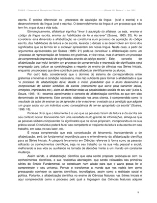 ENSAIO – Pesquisa em Educação em Ciências                            Volume 03 / Número 1 – Jun. 2001




escrita. É preciso diferenciar os processos de aquisição da língua (oral e escrita) e o
desenvolvimento da língua (oral e escrita). O desenvolvimento da língua é um processo que não
tem fim, e que dura a vida toda.
         Etimologicamente, alfabetizar significa "levar à aquisição do alfabeto, ou seja, ensinar o
código da língua escrita, ensinar as habilidades de ler e escrever" (Soares, 1985: 20). Ao se
considerar esta dimensão a alfabetização se constituiria num processo de aquisição do código
escrito, das habilidades de leitura e de escrita, levando o debate a se desenvolver em torno dos
significados que os termos ler e escrever apresentam em nossa língua. Neste caso, a partir de
argumentos apresentados por Soares (1985: 21) pode-se conceituar a alfabetização como um
“processo de representação de fonemas em grafemas, e vice-versa, mas é também um processo
de compreensão/expressão de significados através do código escrito”. Este           conceito     de
alfabetização que inclui também um processo de compreensão e expressão de significados será
empregado para balizar as considerações a respeito do ensino de ciências nas Séries Iniciais,
enquanto um processo que deve contribuir para alfabetizar cientificamente os alunos.
         Por outro lado, considerando que o domínio do sistema de correspondência entre
grafemas e fonemas é condição necessária, mas não suficiente para formar o alfabetizado e que
“o processo de alfabetização deve, desde o início, possibilitar que o aluno desenvolva a
compreensão do caráter simbólico da escrita (instrumento que serve para transmitir idéias,
emoções, impressões etc.), além de identificar todas as possibilidades sociais de seu uso” (Leite &
Souza, 1995: 16), estamos aproximando o conceito de alfabetização científica ao que tem sido
denominado de letramento. Este conceito, elaborado nos anos oitenta, é compreendido como “o
resultado da ação de ensinar ou de aprender a ler e escrever: o estado ou a condição que adquire
um grupo social ou um indivíduo como conseqüência de ter-se apropriado da escrita” (Soares,
1998: 18).
         Pode-se dizer que o letramento é o uso que as pessoas fazem da leitura e da escrita em
seu contexto social. Convivendo com uma variedade muito grande de informações, almeja-se que
as pessoas saibam compreender os significados que os textos propiciam, incorporando-os na sua
prática social. O indivíduo poderá fazer uso competente e freqüente da leitura e da escrita em seu
trabalho, em casa, no seu lazer, etc.
         É nossa compreensão que esta conceituação de letramento, transcendendo a de
alfabetização, será de fundamental importância para o entendimento da alfabetização científica
para as Séries Iniciais. A categoria letramento em Ciências refere-se à forma como as pessoas
utilizarão os conhecimentos científicos, seja no seu trabalho ou na sua vida pessoal e social,
melhorando a sua vida ou auxiliando na tomada de decisões frente a um mundo em constante
mudança.
         Assim sendo, a alfabetização científica que está sendo proposta preocupa-se com os
conhecimentos científicos, e sua respectiva abordagem, que sendo veiculados nas primeiras
séries do Ensino Fundamental, se constituam num aliado para que o aluno possa ler e
compreender o seu universo. Pensar e transformar o mundo que nos rodeia tem como
pressuposto conhecer os aportes científicos, tecnológicos, assim como a realidade social e
política. Portanto, a alfabetização científica no ensino de Ciências Naturais nas Séries Iniciais é
aqui compreendida como o processo pelo qual a linguagem das Ciências Naturais adquire



                                                                                                        8
 