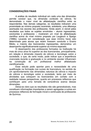 CONSIDERAÇÕES FINAIS 
A análise do resultado individual em cada uma das dimensões 
permite concluir que, na dimensão conteúdo da ciência, foi 
demonstrado o maior nível de alfabetização científica entre os 
respondentes. Nas demais categorias, os resultados indicaram uma 
proximidade ao mínimo proposto ocorrendo, entretanto, uma diferença 
acentuada nos escores dos professores. Ainda assim, é visível pelos 
resultados que todos os sujeitos envolvidos – alunos ingressantes, 
concluintes e professores – mostraram um nível de alfabetização 
científica acima do nível mínimo proposto por Laugksch e Spargo 
(1996b). Levando em consideração que esse mínimo havia sido 
determinado para alunos que recém tivessem concluído o Ensino 
Médio, a maioria dos licenciandos ingressantes, demonstrou um 
desempenho significativamente superior ao mínimo esperado. 
O desempenho dos professores formados na Instituição há 
mais de cinco anos foi superior ao dos licenciandos, principalmente, 
em relação à dimensão impacto da ciência e tecnologia sobre a 
sociedade, o que, de certo modo, pode indicar que a experiência 
vivenciada durante a graduação e no ambiente escolar influenciam 
na construção de um profissional melhor alfabetizado 
cientificamente. 
Esse estudo pode apontar para a necessidade de uma 
qualificação na formação nos cursos de licenciatura, no sentido de 
um aprofundamento nas dimensões natureza da ciência e impacto 
da ciência e tecnologia sobre a sociedade, tanto por meio de 
atividades que coloquem os licenciandos em contato com a 
realidade nessas perspectivas, quanto em processos reflexivos que 
contribuam para uma tomada de consciência acerca dessas 
dimensões. 
Deixa-se claro que os resultados não são generalizáveis, mas 
constituem informações importantes a serem agregadas a outras em 
processos reflexivos de formação inicial e continuada de professores 
de Química. 
Momento, Rio Grande, 28 20 (2): 19-29, 2011. 
 