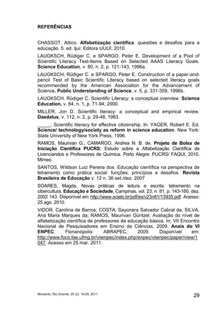 REFERÊNCIAS 
CHASSOT, Attico. Alfabetização científica: questões e desafios para a 
educação. 5. ed. Ijuí: Editora UIJUÍ, 2010. 
LAUGKSCH, Rüdiger C. e SPARGO, Peter E. Development of a Pool of 
Scientific Literacy Test-Items Based on Selected AAAS Literacy Goals. 
Science Education, v. 80, n. 2, p. 121-143, 1996a. 
LAUGKSCH, Rüdiger C. e SPARGO, Peter E. Construction of a paper-and-pencil 
Test of Basic Scientific Literacy based on selected literacy goals 
recommended by the American Association for the Advancement of 
Science. Public Understanding of Science, v. 5, p. 331-359, 1996b. 
LAUGKSCH, Rüdiger C. Scientific Literacy: a conceptual overview. Science 
Education, v. 84, n. 1, p. 71-94, 2000. 
MILLER, Jon D. Scientific literacy: a conceptual and empirical review. 
Daedalus, v. 112, n. 2, p. 29-48, 1983. 
_____. Scientific literacy for effective citizenship. In: YAGER, Robert E. Ed. 
Science/ technology/society as reform in science education. New York: 
State University of New York Press, 1996. 
RAMOS, Maurivan G.; CAMARGO, Andrea N. B. de. Projeto de Bolsa de 
Iniciação Científica PUCRS: Estudo sobre a Alfabetização Científica de 
Licenciandos e Professores de Química. Porto Alegre: PUCRS/ FAQUI, 2010. 
Mimeo. 
SANTOS, Wildson Luiz Pereira dos. Educação científica na perspectiva de 
letramento como prática social: funções, princípios e desafios. Revista 
Brasileira de Educação v. 12 n. 36 set./dez. 2007 
SOARES, Magda. Novas práticas de leitura e escrita: letramento na 
cibercultura. Educação e Sociedade, Campinas, vol. 23, n. 81, p. 143-160, dez. 
2002 143. Disponível em http://www.scielo.br/pdf/es/v23n81/13935.pdf. Acesso: 
25 ago. 2010. 
VIDOR, Carolina de Barros; COSTA, Sayonara Salvador Cabral da; SILVA, 
Ana Maria Marques da; RAMOS, Maurivan Güntzel. Avaliação do nível de 
alfabetização científica de professores da educação básica. In: VII Encontro 
Nacional de Pesquisadores em Ensino de Ciências, 2009. Anais do VI 
ENPEC. Florianópolis: ABRAPEC, 2009. Disponível em: 
http://www.foco.fae.ufmg.br/viienpec/index.php/enpec/viienpec/paper/view/1 
047. Acesso em 25 mar. 2011. 
Momento, Rio Grande, 20 (2): 19-29, 2011. 29 
 