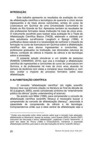 INTRODUÇÃO 
Este trabalho apresenta os resultados da avaliação do nível 
de alfabetização científica e tecnológica de quarenta e cinco alunos 
ingressantes e de treze alunos concluintes, ambos do curso de 
Licenciatura em Química de uma Universidade Comunitária do 
Estado do Rio Grande do Sul. Apresenta também os resultados de 
oito professores formados nessa Instituição há mais de cinco anos. 
O instrumento escolhido para realizar essa avaliação foi o Teste de 
Alfabetização Científica Básica (TACB), elaborado e validado por 
dois estudiosos sul-africanos Laugksch e Spargo (1996). A 
justificativa desse estudo é a necessidade de conhecer o impacto da 
formação no curso de licenciatura em Química sobre a alfabetização 
científica dos seus alunos ingressantes e concluintes, de 
professores graduados na Instituição, nas dimensões natureza da 
ciência, conteúdo da ciência e impacto da ciência e da tecnologia 
sobre a sociedade. 
O presente estudo vincula-se a um projeto de pesquisa 
(RAMOS; CAMARGO, 2010), que visa a investigar a alfabetização 
científica de ingressantes e concluintes do curso de Licenciatura em 
Química, e de professores há mais de cinco anos atuando na 
carreira da docência com vistas a comparar seus resultados e, com 
isso, avaliar o impacto do processo formativo sobre essa 
alfabetização. 
A ALFABETIZAÇÃO CIENTÍFICA 
O conceito “alfabetização científica” (do inglês scientific 
literacy) teve sua primeira citação na literatura ao final da década de 
50 (Laugksch, 2000), sendo considerado sinônimo de “entendimento 
público da ciência” (public understanding of science). 
De acordo com Miller (1996), para compreender o conceito de 
alfabetização científica (scientific literacy) é necessário buscar a 
compreensão do conceito de alfabetização (literacy)1, associada à 
capacidade de compreensão da ciência e da tecnologia. 
Compreendemos então que a ideia central de alfabetização seja a 
1 Existe uma discussão entre vários autores sobre qual o conceito mais adequado: 
alfabetização ou letramento. Apesar de autores, como Soares (2002) e Santos (2007) 
colocarem em discussão o termo “alfabetização”, preferindo o termo “letramento”, a 
partir das ideias de Tfouny (1988) e Chassot(2010), mantemos a expressão 
alfabetização científica, pois essa é uma das traduções do termo “scientific literacy”. 
Momento, Rio Grande, 20 20 (2): 19-29, 2011. 
 