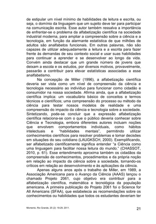 de estipular um nível mínimo de habilidades de leitura e escrita, ou 
seja, o domínio da linguagem que um sujeito deve ter para participar 
na comunicação escrita. Esse autor também ressalva a importância 
de enfrentar-se o problema da alfabetização científica na sociedade 
industrial moderna, para ampliar a compreensão sobre a ciência e a 
tecnologia, em função da alarmante estatística de que milhões de 
adultos são analfabetos funcionais. Em outras palavras, não são 
capazes de utilizar adequadamente a leitura e a escrita para fazer 
frente às demandas de seu contexto social e usar suas habilidades 
para continuar a aprender e se desenvolver ao longo da vida. 
Convém ainda destacar que um grande número de jovens que 
deixam a escola e os estudos, por diversos motivos, provavelmente, 
passarão a contribuir para elevar estatísticas associadas a esse 
analfabetismo. 
Na concepção de Miller (1996), a alfabetização científica 
deveria ser vista como um nível de compreensão da ciência e 
tecnologia necessário ao indivíduo para funcionar como cidadão e 
consumidor na nossa sociedade. Afirma ainda, que a alfabetização 
científica implica: um vocabulário básico de conceitos e termos 
técnicos e científicos; uma compreensão do processo ou método da 
ciência para testar nossos modelos de realidade e uma 
compreensão do impacto da ciência e tecnologia sobre a sociedade. 
Sintetizando, pode-se concluir que a expressão alfabetização 
científica relaciona-se com o que o público deveria conhecer sobre 
Ciência e Tecnologia, embora diferentes autores incluam noções 
que envolvem comportamentos individuais, como hábitos 
intelectuais e “habilidades mentais”, permitindo utilizar 
conhecimentos científicos para resolver problemas e tomar decisões 
em situações do seu cotidiano (LAUGKSCH, 2000). Exemplificando, 
ser alfabetizado cientificamente significa entender “a Ciência como 
uma linguagem para facilitar nossa leitura do mundo.” (CHASSOT, 
2010, p. 61). Esse entendimento aproxima também os cidadãos da 
compreensão de conhecimentos, procedimentos e da própria noção 
em relação ao impacto da ciência sobre a sociedade, tornando-os 
críticos em relação ao desenvolvimento e às aplicações da ciência. 
Apenas alguns anos após o trabalho de Miller, em 1989, a 
Associação Americana para o Avanço da Ciência (AAAS) lançou o 
chamado Projeto 2061, cujo objetivo era contribuir para a 
alfabetização científica, matemática e tecnológica da população 
americana. A primeira publicação do Projeto 2061 foi o Science for 
All Americans (SFAA), que estabelecia as recomendações sobre os 
conhecimentos ou habilidades que todos os estudantes deveriam ter 
Momento, Rio Grande, 20 (2): 19-29, 2011. 21 
 