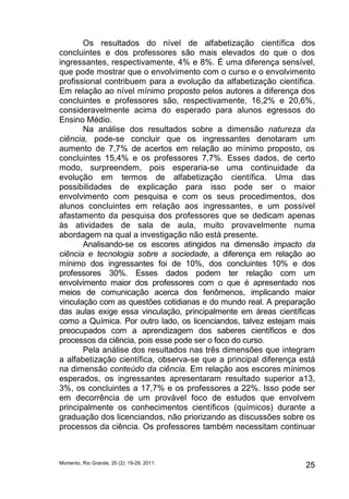 Os resultados do nível de alfabetização científica dos 
concluintes e dos professores são mais elevados do que o dos 
ingressantes, respectivamente, 4% e 8%. É uma diferença sensível, 
que pode mostrar que o envolvimento com o curso e o envolvimento 
profissional contribuem para a evolução da alfabetização científica. 
Em relação ao nível mínimo proposto pelos autores a diferença dos 
concluintes e professores são, respectivamente, 16,2% e 20,6%, 
consideravelmente acima do esperado para alunos egressos do 
Ensino Médio. 
Na análise dos resultados sobre a dimensão natureza da 
ciência, pode-se concluir que os ingressantes denotaram um 
aumento de 7,7% de acertos em relação ao mínimo proposto, os 
concluintes 15,4% e os professores 7,7%. Esses dados, de certo 
modo, surpreendem, pois esperaria-se uma continuidade da 
evolução em termos de alfabetização científica. Uma das 
possibilidades de explicação para isso pode ser o maior 
envolvimento com pesquisa e com os seus procedimentos, dos 
alunos concluintes em relação aos ingressantes, e um possível 
afastamento da pesquisa dos professores que se dedicam apenas 
às atividades de sala de aula, muito provavelmente numa 
abordagem na qual a investigação não está presente. 
Analisando-se os escores atingidos na dimensão impacto da 
ciência e tecnologia sobre a sociedade, a diferença em relação ao 
mínimo dos ingressantes foi de 10%, dos concluintes 10% e dos 
professores 30%. Esses dados podem ter relação com um 
envolvimento maior dos professores com o que é apresentado nos 
meios de comunicação acerca dos fenômenos, implicando maior 
vinculação com as questões cotidianas e do mundo real. A preparação 
das aulas exige essa vinculação, principalmente em áreas científicas 
como a Química. Por outro lado, os licenciandos, talvez estejam mais 
preocupados com a aprendizagem dos saberes científicos e dos 
processos da ciência, pois esse pode ser o foco do curso. 
Pela análise dos resultados nas três dimensões que integram 
a alfabetização científica, observa-se que a principal diferença está 
na dimensão conteúdo da ciência. Em relação aos escores mínimos 
esperados, os ingressantes apresentaram resultado superior a13, 
3%, os concluintes a 17,7% e os professores a 22%. Isso pode ser 
em decorrência de um provável foco de estudos que envolvem 
principalmente os conhecimentos científicos (químicos) durante a 
graduação dos licenciandos, não priorizando as discussões sobre os 
processos da ciência. Os professores também necessitam continuar 
Momento, Rio Grande, 20 (2): 19-29, 2011. 25 
 