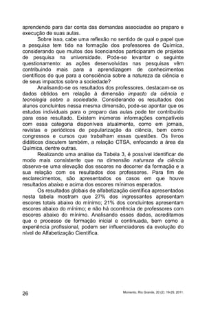 aprendendo para dar conta das demandas associadas ao preparo e 
execução de suas aulas. 
Sobre isso, cabe uma reflexão no sentido de qual o papel que 
a pesquisa tem tido na formação dos professores de Química, 
considerando que muitos dos licenciandos participaram de projetos 
de pesquisa na universidade. Pode-se levantar o seguinte 
questionamento: as ações desenvolvidas nas pesquisas vêm 
contribuindo mais para a aprendizagem de conhecimentos 
científicos do que para a consciência sobre a natureza da ciência e 
de seus impactos sobre a sociedade? 
Analisando-se os resultados dos professores, destacam-se os 
dados obtidos em relação à dimensão impacto da ciência e 
tecnologia sobre a sociedade. Considerando os resultados dos 
alunos concluintes nessa mesma dimensão, pode-se apontar que os 
estudos individuais para o preparo das aulas pode ter contribuído 
para esse resultado. Existem inúmeras informações compatíveis 
com essa categoria disponíveis atualmente, como em jornais, 
revistas e periódicos de popularização da ciência, bem como 
congressos e cursos que trabalham essas questões. Os livros 
didáticos discutem também, a relação CTSA, enfocando a área da 
Química, dentre outras. 
Realizando uma análise da Tabela 3, é possível identificar de 
modo mais consistente que na dimensão natureza da ciência 
observa-se uma elevação dos escores no decorrer da formação e a 
sua relação com os resultados dos professores. Para fim de 
esclarecimentos, são apresentados os casos em que houve 
resultados abaixo e acima dos escores mínimos esperados. 
Os resultados globais de alfabetização científica apresentados 
nesta tabela mostram que 27% dos ingressantes apresentam 
escores totais abaixo do mínimo; 21% dos concluintes apresentam 
escores abaixo do mínimo; e não há ocorrência de professores com 
escores abaixo do mínimo. Analisando esses dados, acreditamos 
que o processo de formação inicial e continuada, bem como a 
experiência profissional, podem ser influenciadores da evolução do 
nível de Alfabetização Científica. 
Momento, Rio Grande, 26 20 (2): 19-29, 2011. 
 