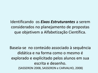 Identificando os Eixos Estruturantes a serem
considerados no planejamento de propostas
que objetivem a Alfabetização Científica.
Baseia-se no conteúdo associado à sequência
didática e na forma como o mesmo é
explorado e explicitado pelos alunos em sua
escrita e desenho.
(SASSERON 2008, SASSERON e CARVALHO, 2008)
 