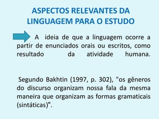 A ideia de que a linguagem ocorre a
partir de enunciados orais ou escritos, como
resultado da atividade humana.
Segundo Bakhtin (1997, p. 302), "os gêneros
do discurso organizam nossa fala da mesma
maneira que organizam as formas gramaticais
(sintáticas)".
ASPECTOS RELEVANTES DA
LINGUAGEM PARA O ESTUDO
 