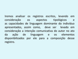 Iremos analisar os registros escritos, levando em
consideração os aspectos tipológicos e
as capacidades de linguagem dominante do indivíduo
apresentados, assim como, deve ser levado em
consideração a intenção comunicativa do autor no ato
da ação de linguagem e os elementos
disponibilizados por ele para a composição desse
registro.
 