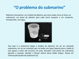 “O problema do submarino”
Materiais necessários: um modelo de plástico, que seria usado como se fosse um
submarino; um bocal de plástico para cada aluno assoprar e um recipiente
transparente, com água.
Este aqui é o submarino (pega o modelo de plástico), ele vai ser chamado
submarino, ele vai ser colocado aqui no balde com água (aponta para o balde já
com água) e vocês vão arrumar um jeito, descobrir uma forma do submarino
afundar e levantar, afundar e flutuar dentro desse balde d'água. Vamos lá?
(Transcrição da fala da professora LS).
 