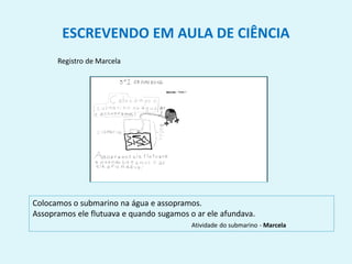 ESCREVENDO EM AULA DE CIÊNCIA
Registro de Marcela
Colocamos o submarino na água e assopramos.
Assopramos ele flutuava e quando sugamos o ar ele afundava.
Atividade do submarino - Marcela
 