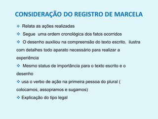 CONSIDERAÇÃO DO REGISTRO DE MARCELA
 Relata as ações realizadas
 Segue uma ordem cronológica dos fatos ocorridos
 O desenho auxiliou na compreensão do texto escrito, ilustra
com detalhes todo aparato necessário para realizar a
experiência
 Mesmo status de importância para o texto escrito e o
desenho
 usa o verbo de ação na primeira pessoa do plural (
colocamos, assopramos e sugamos)
 Explicação do tipo legal
 