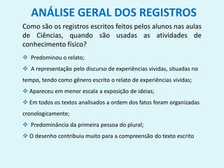 ANÁLISE GERAL DOS REGISTROS
Como são os registros escritos feitos pelos alunos nas aulas
de Ciências, quando são usadas as atividades de
conhecimento físico?
 Predominou o relato;
 A representação pelo discurso de experiências vividas, situadas no
tempo, tendo como gênero escrito o relato de experiências vividas;
 Apareceu em menor escala a exposição de ideias;
 Em todos os textos analisados a ordem dos fatos foram organizadas
cronologicamente;
 Predominância da primeira pessoa do plural;
 O desenho contribuiu muito para a compreensão do texto escrito
 