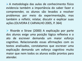  A metodologia das aulas de conhecimento físico
evidencia também a importância do saber fazer e
compreender, os alunos são levados a resolver
problemas por meio da experimentação, mas
também a refletir, relatar, discutir e explicar suas
ações (OLIVEIRA E CARVALHO 2005, P. 364)
 Rivarde e Straw (2000) A explicação por parte
dos alunos exige uma posição lógica reflexiva e o
ato de escrever demanda um maior esforço
cognitivo. Relacionando essas afirmações com os
textos analisados, constatamos que escrever uma
explicação demanda um esforço cognitivo muito
maior que nem todos os alunos estão prontos para
atender.
 
